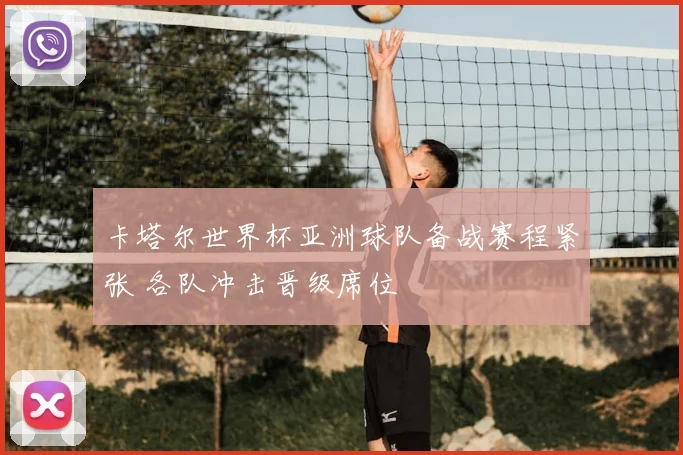 卡塔尔世界杯亚洲球队备战赛程紧张 各队冲击晋级席位