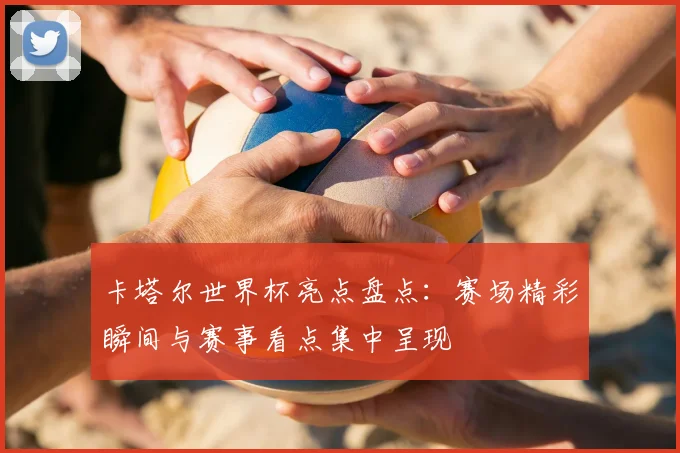 卡塔尔世界杯亮点盘点:赛场精彩瞬间与赛事看点集中呈现