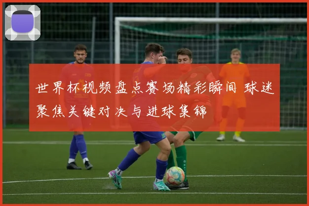 世界杯视频盘点赛场精彩瞬间 球迷聚焦关键对决与进球集锦