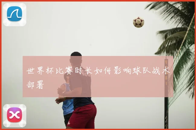 世界杯比赛时长如何影响球队战术部署