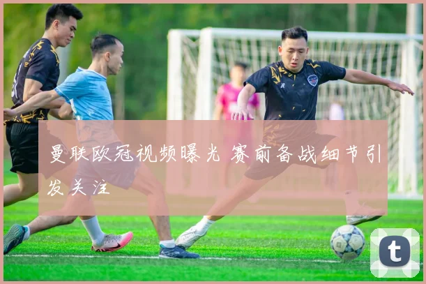 曼联欧冠视频曝光 赛前备战细节引发关注
