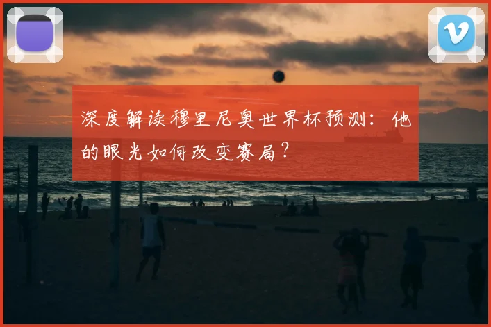 深度解读穆里尼奥世界杯预测:他的眼光如何改变赛局?