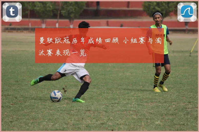 曼联欧冠历年成绩回顾 小组赛与淘汰赛表现一览