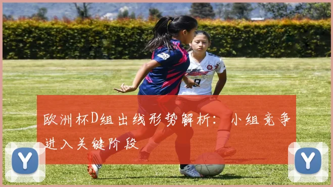 欧洲杯D组出线形势解析:小组竞争进入关键阶段