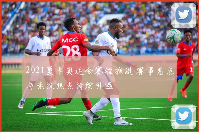 2021夏季奥运会赛程推进 赛事看点与竞技焦点持续升温
