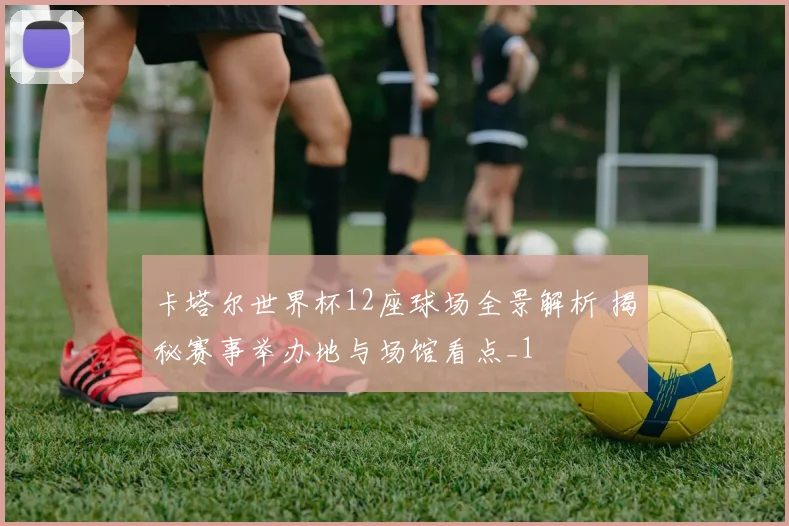 卡塔尔世界杯12座球场全景解析 揭秘赛事举办地与场馆看点_1