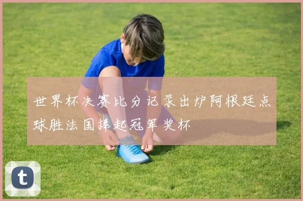 世界杯决赛比分记录出炉阿根廷点球胜法国捧起冠军奖杯
