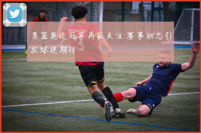 男篮奥运冠军再获关注 赛事动态引发球迷期待